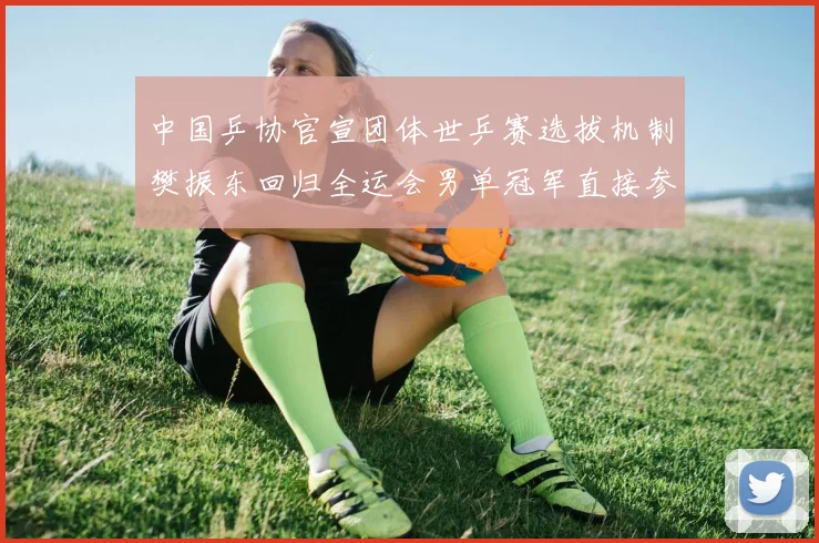 中国乒协官宣团体世乒赛选拔机制樊振东回归全运会男单冠军直接参赛