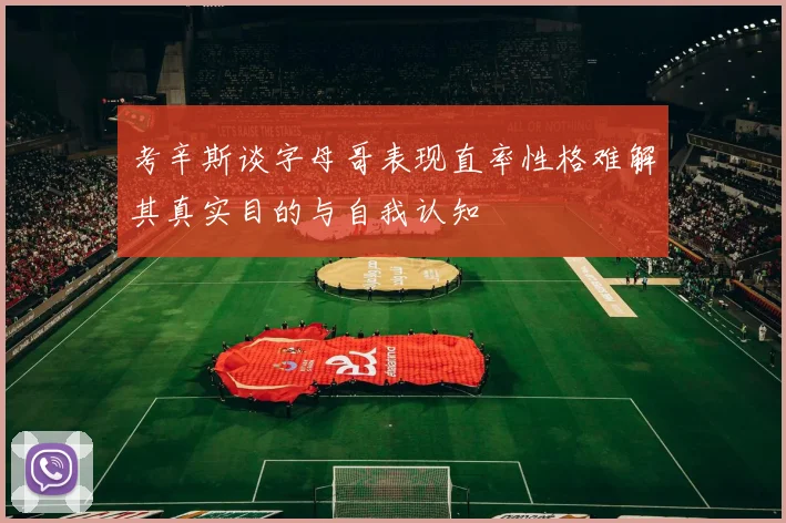 考辛斯谈字母哥表现直率性格难解其真实目的与自我认知