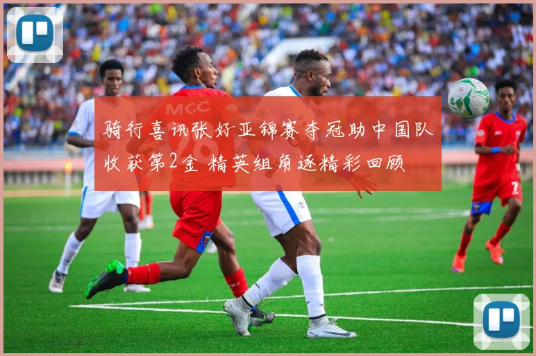 骑行喜讯张好亚锦赛夺冠助中国队收获第2金 精英组角逐精彩回顾