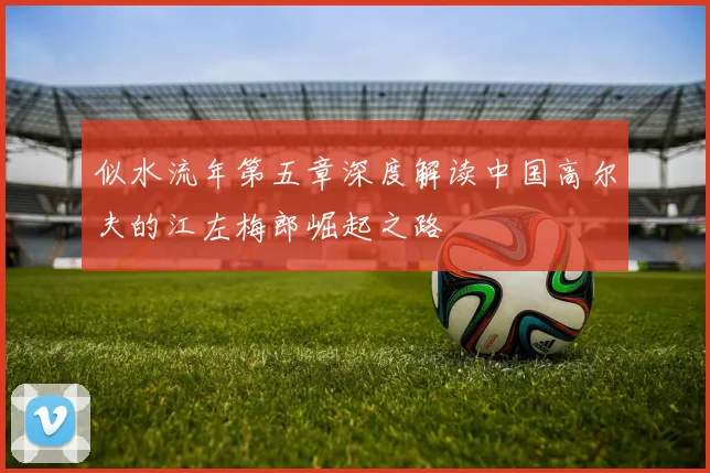 似水流年第五章深度解读中国高尔夫的江左梅郎崛起之路