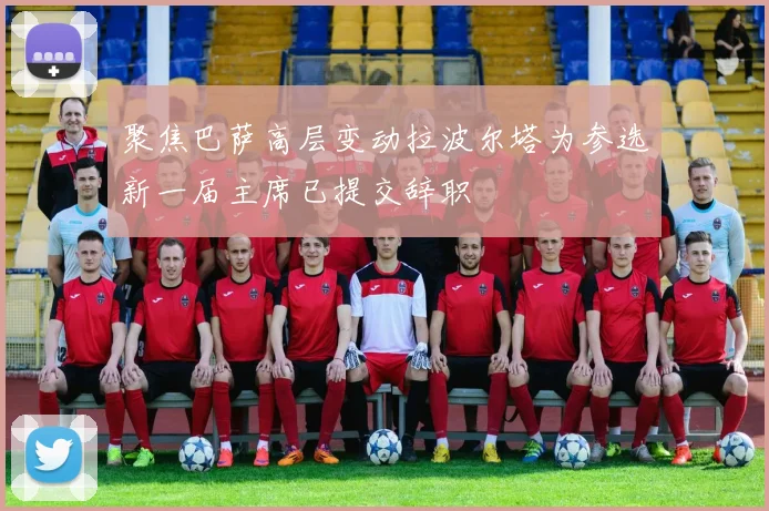 聚焦巴萨高层变动拉波尔塔为参选新一届主席已提交辞职