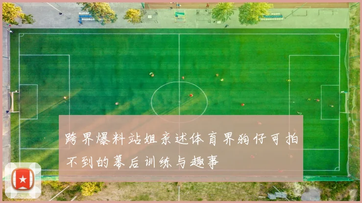 跨界爆料站姐亲述体育界狗仔可拍不到的幕后训练与趣事