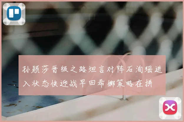 孙颖莎晋级之路坦言对阵石洵瑶进入状态快迎战早田希娜策略在拼