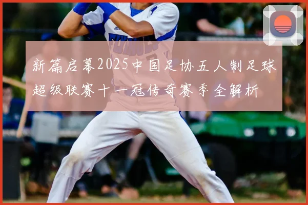 新篇启幕2025中国足协五人制足球超级联赛十一冠传奇赛季全解析