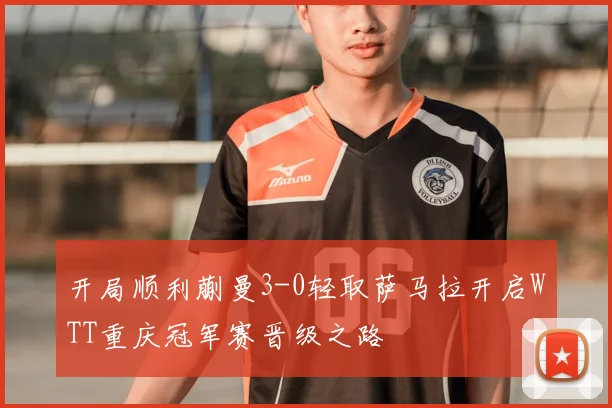 开局顺利蒯曼3-0轻取萨马拉开启WTT重庆冠军赛晋级之路