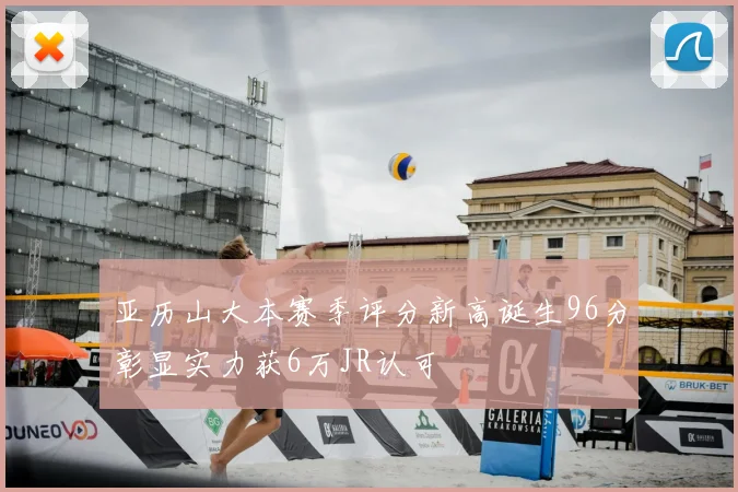 亚历山大本赛季评分新高诞生96分彰显实力获6万JR认可