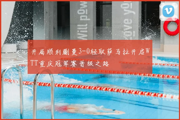 开局顺利蒯曼3-0轻取萨马拉开启WTT重庆冠军赛晋级之路