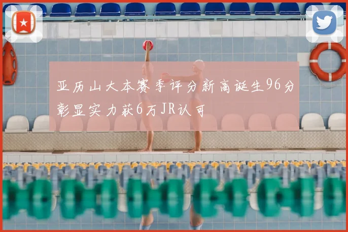 亚历山大本赛季评分新高诞生96分彰显实力获6万JR认可