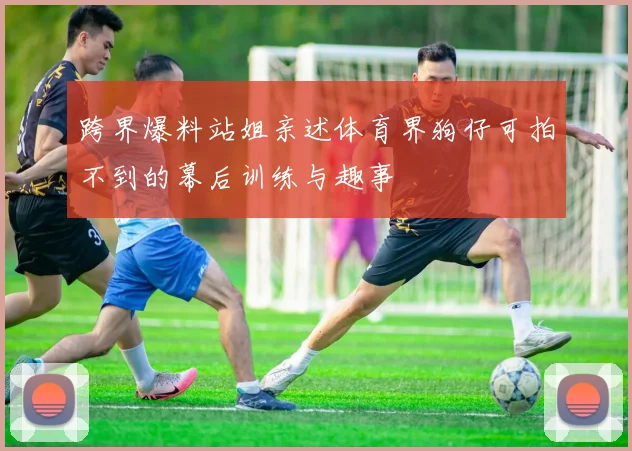 跨界爆料站姐亲述体育界狗仔可拍不到的幕后训练与趣事