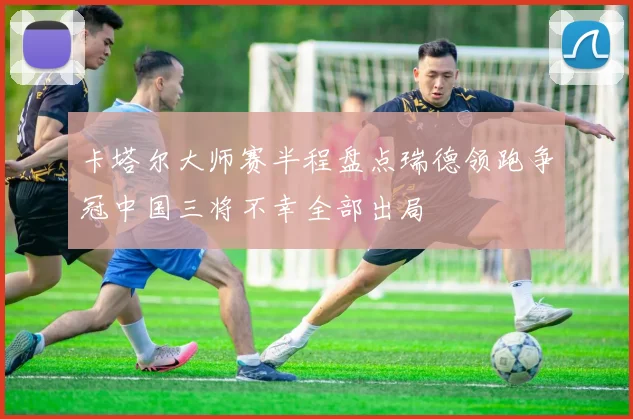 卡塔尔大师赛半程盘点瑞德领跑争冠中国三将不幸全部出局