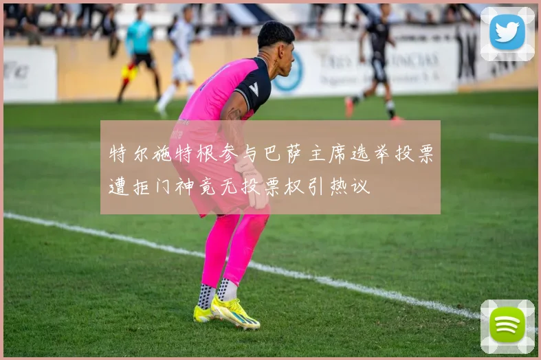 特尔施特根参与巴萨主席选举投票遭拒门神竟无投票权引热议