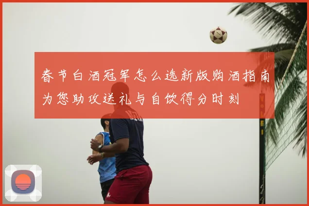 春节白酒冠军怎么选新版购酒指南为您助攻送礼与自饮得分时刻